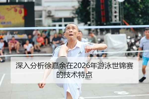 深入分析徐嘉余在2026年游泳世锦赛的技术特点