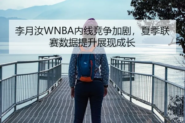 李月汝WNBA内线竞争加剧，夏季联赛数据提升展现成长