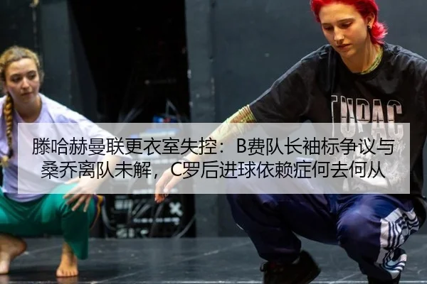 滕哈赫曼联更衣室失控：B费队长袖标争议与桑乔离队未解，C罗后进球依赖症何去何从