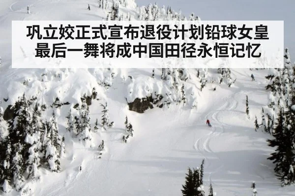巩立姣正式宣布退役计划铅球女皇最后一舞将成中国田径永恒记忆